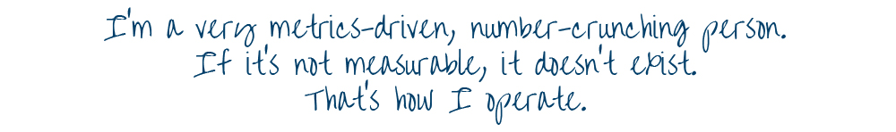 I'm a very metrics-driven, number-crunching person. If it's not measurable, it doesn't exist. That's how I operate.